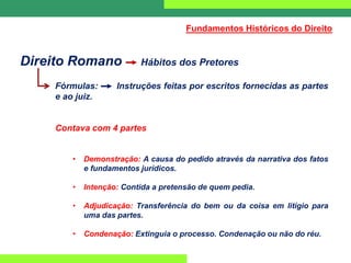Direito Romano Hábitos dos Pretores
Fórmulas: Instruções feitas por escritos fornecidas as partes
e ao juiz.
Contava com 4 partes
• Demonstração: A causa do pedido através da narrativa dos fatos
e fundamentos jurídicos.
• Intenção: Contida a pretensão de quem pedia.
• Adjudicação: Transferência do bem ou da coisa em litígio para
uma das partes.
• Condenação: Extinguia o processo. Condenação ou não do réu.
Fundamentos Históricos do Direito
 