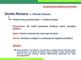 Direito Romano Período Clássico
Poderes dos jurisconsultos. Tríplice função.
Respondere: De emitir pareceres jurídicos sobre questões
práticas.
Agere: Instruir as partes de como agir em juízo.
Cavere: Orientar os leigos na realização de negócios jurídicos.
Atenção
Surge também a Lei Aebutia. Dá poder ao magistrado de introduzir ações
não previstas e de deixar de aplicar ações previstas. Poder discricionário.
Criou-se com isto, inúmeras decisões diferenciadas registradas nos “edito
dos magistrados”.
Fundamentos Históricos do Direito
 