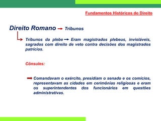 Direito Romano Tribunos
Tribunos da plebe Eram magistrados plebeus, invioláveis,
sagrados com direito de veto contra decisões dos magistrados
patrícios.
Cônsules:
Comandavam o exército, presidiam o senado e os comícios,
representavam as cidades em cerimônias religiosas e eram
os superintendentes dos funcionários em questões
administrativas.
Fundamentos Históricos do Direito
 