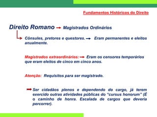 Direito Romano Magistrados Ordinários
Cônsules, pretores e questores. Eram permanentes e eleitos
anualmente.
Magistrados extraordinários: Eram os censores temporários
que eram eleitos de cinco em cinco anos.
Atenção: Requisitos para ser magistrado.
Ser cidadãos plenos e dependendo do cargo, já terem
exercido outras atividades públicas do “cursus honorum” (É
o caminho de honra. Escalada de cargos que deveria
percorrer).
Fundamentos Históricos do Direito
 