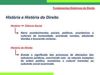 História e História do Direito
História Ciência Social
Narra acontecimentos sociais, políticos, econômicos e
culturais da humanidade, acertando versões, afastando
dúvidas e buscando certezas.
História do Direito
Estuda o significado dos processos de alterações das
estruturas jurídicas, convivendo com as naturais mutações
de ordem política, econômica e cultural inerentes ao
substrato social examinado.
Fundamentos Históricos do Direito
 