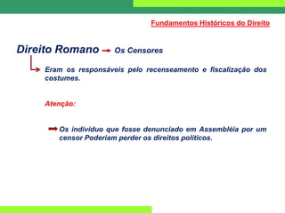 Direito Romano Os Censores
Eram os responsáveis pelo recenseamento e fiscalização dos
costumes.
Atenção:
Os indivíduo que fosse denunciado em Assembléia por um
censor Poderiam perder os direitos políticos.
Fundamentos Históricos do Direito
 