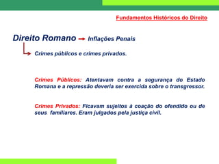 Direito Romano Inflações Penais
Crimes públicos e crimes privados.
Crimes Públicos: Atentavam contra a segurança do Estado
Romana e a repressão deveria ser exercida sobre o transgressor.
Crimes Privados: Ficavam sujeitos à coação do ofendido ou de
seus familiares. Eram julgados pela justiça civil.
Fundamentos Históricos do Direito
 