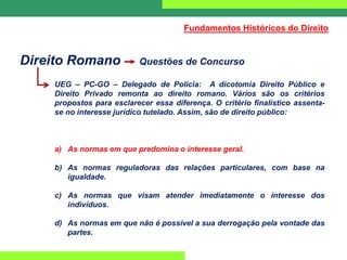 Direito Romano Questões de Concurso
UEG – PC-GO – Delegado de Polícia: A dicotomia Direito Público e
Direito Privado remonta ao direito romano. Vários são os critérios
propostos para esclarecer essa diferença. O critério finalístico assenta-
se no interesse jurídico tutelado. Assim, são de direito público:
a) As normas em que predomina o interesse geral.
b) As normas reguladoras das relações particulares, com base na
igualdade.
c) As normas que visam atender imediatamente o interesse dos
indivíduos.
d) As normas em que não é possível a sua derrogação pela vontade das
partes.
Fundamentos Históricos do Direito
 