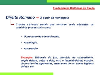 Direito Romano A partir da monarquia
Criados sistemas penais que tornaram mais eficientes os
caminhos processuais como:
• O processo do conhecimento.
• A apelação.
• A acusação.
Evolução: Tribunais do júri, princípio do contraditório,
ampla defesa, culpa e dolo, erro e imputabilidade, coação,
circunstancias agravantes, atenuantes de um crime, legitima
defesa, etc.
Fundamentos Históricos do Direito
 