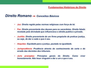 Direito Romano Conceitos Básicos
• Jus: Direito regido pelas normas religiosas com força de lei.
• Fas: Direito proveniente dos deuses para os sacerdotes. Direito falado
revelado pela divindade que influenciava o direito publico e privado.
• Justitia: Direito proveniente de um firme propósito de praticar justiça,
ou seja, de dar a cada o que é seu.
• Aequitas: Equidade para a justiça, pautada na igualdade.
• Jurisprudência: Prudência através do conhecimento do certo e do
errado das decisões dos tribunais.
• Juris praceptas: Princípios gerais do Direito. Como viver
honestamente. Não lesar ninguém e dar a um o que é seu.
Fundamentos Históricos do Direito
 