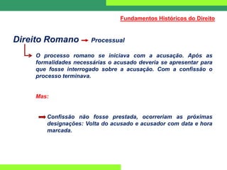 Direito Romano Processual
O processo romano se iniciava com a acusação. Após as
formalidades necessárias o acusado deveria se apresentar para
que fosse interrogado sobre a acusação. Com a confissão o
processo terminava.
Mas:
Confissão não fosse prestada, ocorreriam as próximas
designações: Volta do acusado e acusador com data e hora
marcada.
Fundamentos Históricos do Direito
 