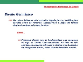 Direito Germânico
Os reinos bárbaros não possuíam legislações ou codificações
escritas como os romanos. Destacava-se o papel da família
dentro da cultura e do meio jurídico.
Então...
Podemos afirmar que se fundamentava nos costumes
ou seja no Direito Consuetudinário. Na falta de leis
escritas, as relações entre reis e súditos eram baseadas
em obrigações morais, como laço de fidelidade e honra.
Fundamentos Históricos do Direito
 