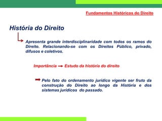 História do Direito
Apresenta grande interdisciplinaridade com todos os ramos do
Direito. Relacionando-se com os Direitos Público, privado,
difusos e coletivos.
Importância Estudo da história do direito
Pelo fato do ordenamento jurídico vigente ser fruto da
construção do Direito ao longo da História e dos
sistemas jurídicos do passado.
Fundamentos Históricos do Direito
 