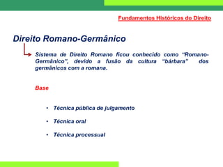 Direito Romano-Germânico
Sistema de Direito Romano ficou conhecido como “Romano-
Germânico”, devido a fusão da cultura “bárbara” dos
germânicos com a romana.
Base
• Técnica pública de julgamento
• Técnica oral
• Técnica processual
Fundamentos Históricos do Direito
 