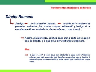 Direito Romano
Justiça. Jurisconsulto Ulpiano. Justitia est constans et
perpetua voluntas jus suum cuique tribuendi (Justiça é a
constante e firme vontade de dar a cada um o que é seu).
Assim, inicialmente, Justiça seria dar a cada um o que é
seu de direito; é o que deve ser atribuído a cada um.
Mas:
O que é seu? O que deve ser atribuído a cada um? Podemos
afirmar que este conceito está ligado ao princípio que a justiça é
invocada para resolver conflitos entre partes que reivindicam o que
é seu.
Fundamentos Históricos do Direito
 