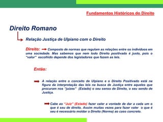 Direito Romano
Relação Justiça de Ulpiano com o Direito
Direito: Composto de normas que regulam as relações entre os indivíduos em
uma sociedade. Mas sabemos que nem todo Direito positivado é justo, pois o
“valor” escolhido depende dos legisladores que fazem as leis.
Então:
A relação entre o conceito de Ulpiano e o Direito Positivado está na
figura da interpretação das leis na busca de Justiça entre aqueles que
procuram nos “juízes” (Estado) o seu senso de Direito, o seu sendo de
Justiça.
Cabe ao “Juiz” (Estado) fazer valer a vontade de dar a cada um o
que é seu de direito. Assim muitas vezes para fazer valer o que é
seu é necessário moldar o Direito (Norma) ao caso concreto.
Fundamentos Históricos do Direito
 