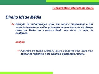 Direito Idade Média
Relação de subordinação entre um senhor (suseranos) e um
vassalo baseado na mútua prestação de serviços e na confiança
recíproca. Tanto que a palavra feudo vem de fé, ou seja, de
confiança.
Justiça:
Aplicada de forma ordinária pelos senhores com base nos
costumes regionais e em algumas legislações romana.
Fundamentos Históricos do Direito
 