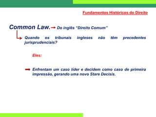 Common Law. Do inglês “Direito Comum”
Quando os tribunais ingleses não têm precedentes
jurisprudenciais?
Eles:
Enfrentam um caso líder e decidem como caso de primeira
impressão, gerando uma novo Stare Decisis.
Fundamentos Históricos do Direito
 