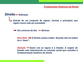Direito Definição
Estudo de um conjunto de regras, normas e princípios que
regem nossa vida em sociedade.
Um universo de leis. Normas.
Para Kant O Direito coloca ordem. Quando não há ordem
há o “kaos”.
Atenção Quem cria as regras é o Estado. A origem do
Estado está relacionando ao contrato social que constitui a
fundamentação histórico do direito.
Fundamentos Históricos do Direito
 