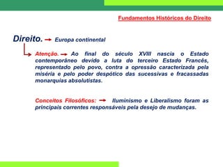 Direito. Europa continental
Atenção. Ao final do século XVIII nascia o Estado
contemporâneo devido a luta do terceiro Estado Francês,
representado pelo povo, contra a opressão caracterizada pela
miséria e pelo poder despótico das sucessivas e fracassadas
monarquias absolutistas.
Conceitos Filosóficos: Iluminismo e Liberalismo foram as
principais correntes responsáveis pela desejo de mudanças.
Fundamentos Históricos do Direito
 