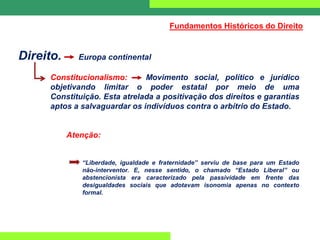 Direito. Europa continental
Constitucionalismo: Movimento social, político e jurídico
objetivando limitar o poder estatal por meio de uma
Constituição. Esta atrelada a positivação dos direitos e garantias
aptos a salvaguardar os indivíduos contra o arbítrio do Estado.
Atenção:
“Liberdade, igualdade e fraternidade” serviu de base para um Estado
não-interventor. E, nesse sentido, o chamado “Estado Liberal” ou
abstencionista era caracterizado pela passividade em frente das
desigualdades sociais que adotavam isonomia apenas no contexto
formal.
Fundamentos Históricos do Direito
 