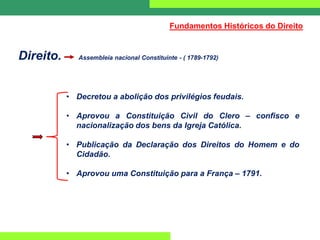 Direito. Assembleia nacional Constituinte - ( 1789-1792)
• Decretou a abolição dos privilégios feudais.
• Aprovou a Constituição Civil do Clero – confisco e
nacionalização dos bens da Igreja Católica.
• Publicação da Declaração dos Direitos do Homem e do
Cidadão.
• Aprovou uma Constituição para a França – 1791.
Fundamentos Históricos do Direito
 