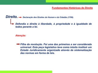 Direito. Declaração dos Direitos do Homem e do Cidadão (1789).
Defendia o direito à liberdade, à propriedade e à igualdade de
todos perante a lei.
Atenção:
Filha da revolução. Foi uma das primeiras a ser considerada
universal. Esta peça legislativa teve como intuito instituir um
Estado Juridicamente organizado através da sistematização
das normas em forma de leis.
Fundamentos Históricos do Direito
 