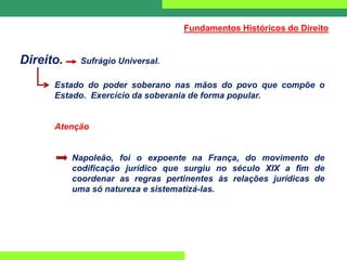 Direito. Sufrágio Universal.
Estado do poder soberano nas mãos do povo que compõe o
Estado. Exercício da soberania de forma popular.
Atenção
Napoleão, foi o expoente na França, do movimento de
codificação jurídico que surgiu no século XIX a fim de
coordenar as regras pertinentes às relações jurídicas de
uma só natureza e sistematizá-las.
Fundamentos Históricos do Direito
 