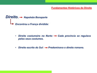 Direito. Napoleão Bonaparte
Encontrou a França dividida:
• Direito costumeiro no Norte: Cada província se regulava
pelos seus costumes.
• Direito escrito do Sul: Predominava o direito romano.
Fundamentos Históricos do Direito
 