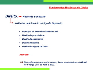 Direito. Napoleão Bonaparte
Institutos nascidos do código de Napoleão.
• Princípio da irretroatividade das leis
• Direito de propriedade
• Direito do casamento
• Direito de família
• Direito do regime de bens
Atenção
Os institutos acima, entre outros, foram reconhecidos no Brasil
no Código Civil de 1916 e 2002.
Fundamentos Históricos do Direito
 