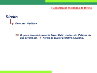 Direito
Deve ser. Hipótese
O que o homem é capaz de fazer. Matar, roubar, etc. Patamar do
que deveria ser. Norma de caráter protetiva e punitiva.
Fundamentos Históricos do Direito
 