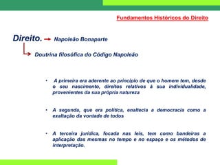 Direito. Napoleão Bonaparte
Doutrina filosófica do Código Napoleão
• A primeira era aderente ao princípio de que o homem tem, desde
o seu nascimento, direitos relativos à sua individualidade,
provenientes da sua própria natureza
• A segunda, que era política, enaltecia a democracia como a
exaltação da vontade de todos
• A terceira jurídica, focada nas leis, tem como bandeiras a
aplicação das mesmas no tempo e no espaço e os métodos de
interpretação.
Fundamentos Históricos do Direito
 