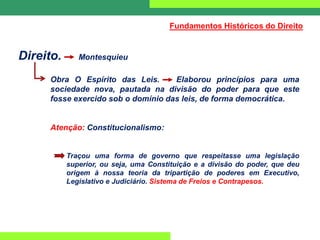 Direito. Montesquieu
Obra O Espírito das Leis. Elaborou princípios para uma
sociedade nova, pautada na divisão do poder para que este
fosse exercido sob o domínio das leis, de forma democrática.
Atenção: Constitucionalismo:
Traçou uma forma de governo que respeitasse uma legislação
superior, ou seja, uma Constituição e a divisão do poder, que deu
origem à nossa teoria da tripartição de poderes em Executivo,
Legislativo e Judiciário. Sistema de Freios e Contrapesos.
Fundamentos Históricos do Direito
 