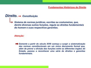 Direito. Constituição
Sistema de normas jurídicas, escritas ou costumeiras, que,
dentre diversas outras funções, regula os direitos fundamentais
do homem e suas respectivas garantias.
Atenção:
Somente a partir do século XVIII começa a surgir a sistematização
das normas constitucionais em um único documento formal que,
além de prever a divisão das funções entre os diferentes órgãos do
Estado, passou a reconhecer uma série de direitos e garantias
fundamentais.
Fundamentos Históricos do Direito
 