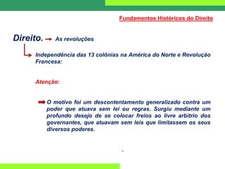 Direito. As revoluções
Independência das 13 colônias na América do Norte e Revolução
Francesa:
Atenção:
O motivo foi um descontentamento generalizado contra um
poder que atuava sem lei ou regras. Surgiu mediante um
profundo desejo de se colocar freios ao livre arbítrio dos
governantes, que atuavam sem leis que limitassem os seus
diversos poderes.
.
Fundamentos Históricos do Direito
 