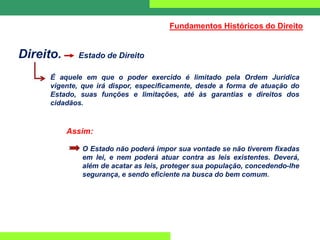Direito. Estado de Direito
É aquele em que o poder exercido é limitado pela Ordem Jurídica
vigente, que irá dispor, especificamente, desde a forma de atuação do
Estado, suas funções e limitações, até às garantias e direitos dos
cidadãos.
Assim:
O Estado não poderá impor sua vontade se não tiverem fixadas
em lei, e nem poderá atuar contra as leis existentes. Deverá,
além de acatar as leis, proteger sua população, concedendo-lhe
segurança, e sendo eficiente na busca do bem comum.
Fundamentos Históricos do Direito
 