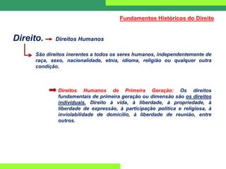 Direito. Direitos Humanos
São direitos inerentes a todos os seres humanos, independentemente de
raça, sexo, nacionalidade, etnia, idioma, religião ou qualquer outra
condição.
Direitos Humanos de Primeira Geração: Os direitos
fundamentais de primeira geração ou dimensão são os direitos
individuais. Direito à vida, à liberdade, à propriedade, à
liberdade de expressão, à participação política e religiosa, à
inviolabilidade de domicílio, à liberdade de reunião, entre
outros.
Fundamentos Históricos do Direito
 