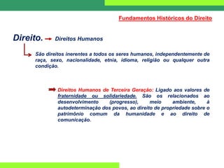 Direito. Direitos Humanos
São direitos inerentes a todos os seres humanos, independentemente de
raça, sexo, nacionalidade, etnia, idioma, religião ou qualquer outra
condição.
Direitos Humanos de Terceira Geração: Ligado aos valores de
fraternidade ou solidariedade. São os relacionados ao
desenvolvimento (progresso), meio ambiente, à
autodeterminação dos povos, ao direito de propriedade sobre o
patrimônio comum da humanidade e ao direito de
comunicação.
Fundamentos Históricos do Direito
 