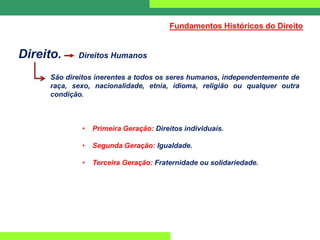 Direito. Direitos Humanos
São direitos inerentes a todos os seres humanos, independentemente de
raça, sexo, nacionalidade, etnia, idioma, religião ou qualquer outra
condição.
• Primeira Geração: Direitos individuais.
• Segunda Geração: Igualdade.
• Terceira Geração: Fraternidade ou solidariedade.
Fundamentos Históricos do Direito
 