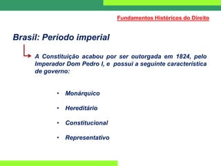 Brasil: Período imperial
A Constituição acabou por ser outorgada em 1824, pelo
Imperador Dom Pedro I, e possui a seguinte característica
de governo:
• Monárquico
• Hereditário
• Constitucional
• Representativo
Fundamentos Históricos do Direito
 