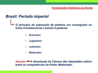 Brasil: Período imperial
O princípio da separação de poderes era consagrado na
Carta Constitucional e existia 4 poderes:
• Executivo
• Legislativo
• Judiciário
• Moderador
Atenção: A dissolução da Câmara dos deputados estava
entre as competências do Poder Moderador.
Fundamentos Históricos do Direito
 