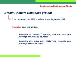 Brasil: Primeira República (Velha)
5 de novembro de 1889 e vai até a revolução de 1930.
Atenção: Dois momentos.
• Republica da Espada (1988/1894) marcado pela forte
presença dos militares no poder.
• Republica das Oligarquias (1894/1930) marcado pela
presença de civis no poder.
Fundamentos Históricos do Direito
 