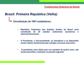 Brasil: Primeira República (Velha)
Constituição de 1891 estabeleceu:
• República Federativa dos Estados Unidos do Brasil seria
constituída de 20 estados autônomos econômica e
administrativamente.
• O Presidente, o Vice-presidente, os Senadores e os Deputados
seriam eleitos diretamente pelo sufrágio universal masculino.
• O presidente seria eleito para um mandato de quatro anos, não
sendo permitida a reeleição no período seguinte.
Fundamentos Históricos do Direito
 
