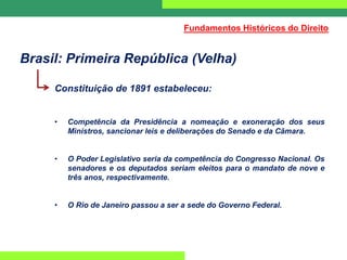 Brasil: Primeira República (Velha)
Constituição de 1891 estabeleceu:
• Competência da Presidência a nomeação e exoneração dos seus
Ministros, sancionar leis e deliberações do Senado e da Câmara.
• O Poder Legislativo seria da competência do Congresso Nacional. Os
senadores e os deputados seriam eleitos para o mandato de nove e
três anos, respectivamente.
• O Rio de Janeiro passou a ser a sede do Governo Federal.
Fundamentos Históricos do Direito
 