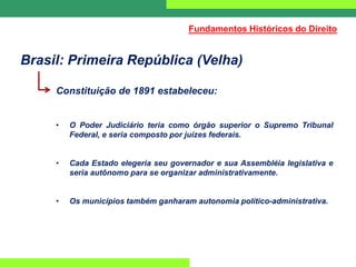 Brasil: Primeira República (Velha)
Constituição de 1891 estabeleceu:
• O Poder Judiciário teria como órgão superior o Supremo Tribunal
Federal, e seria composto por juízes federais.
• Cada Estado elegeria seu governador e sua Assembléia legislativa e
seria autônomo para se organizar administrativamente.
• Os municípios também ganharam autonomia político-administrativa.
Fundamentos Históricos do Direito
 