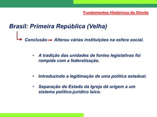 Brasil: Primeira República (Velha)
Conclusão Alterou várias instituições na esfera social.
• A tradição das unidades de fontes legislativas foi
rompida com a federalização.
• Introduzindo a legitimação de uma política estadual.
• Separação do Estado da Igreja dá origem a um
sistema político-jurídico laico.
Fundamentos Históricos do Direito
 