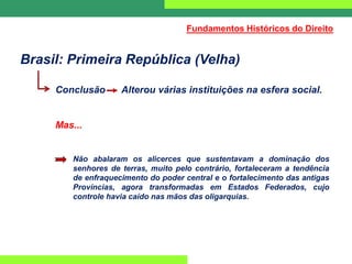 Brasil: Primeira República (Velha)
Conclusão Alterou várias instituições na esfera social.
Mas...
Não abalaram os alicerces que sustentavam a dominação dos
senhores de terras, muito pelo contrário, fortaleceram a tendência
de enfraquecimento do poder central e o fortalecimento das antigas
Províncias, agora transformadas em Estados Federados, cujo
controle havia caído nas mãos das oligarquias.
Fundamentos Históricos do Direito
 