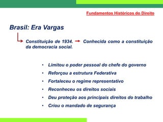Brasil: Era Vargas
Constituição de 1934. Conhecida como a constituição
da democracia social.
• Limitou o poder pessoal do chefe do governo
• Reforçou a estrutura Federativa
• Fortaleceu o regime representativo
• Reconheceu os direitos sociais
• Deu proteção aos principais direitos do trabalho
• Criou o mandado de segurança
Fundamentos Históricos do Direito
 