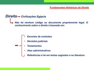 Direito Civilizações Egípcia
Não há nenhum código ou documento propriamente legal. O
conhecimento sobre o direito é baseado em:
• Excertos de contratos
• Decisões judiciais
• Testamentos
• Atos administrativos
• Referências à lei em textos sagrados e na literatura
Fundamentos Históricos do Direito
 