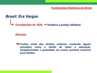 Brasil: Era Vargas
Constituição de 1934. Instituiu a justiça eleitoral.
Atenção:
Cuidou ainda dos direitos culturais, aceitando alguns
princípios como o direito de todos a educação,
obrigatoriedade e gratuidade do ensino primário inclusive
para adultos.
Fundamentos Históricos do Direito
 
