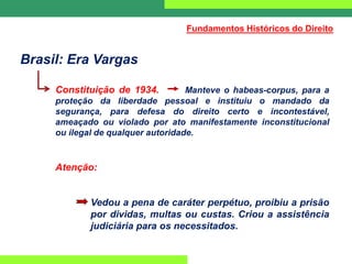 Brasil: Era Vargas
Constituição de 1934. Manteve o habeas-corpus, para a
proteção da liberdade pessoal e instituiu o mandado da
segurança, para defesa do direito certo e incontestável,
ameaçado ou violado por ato manifestamente inconstitucional
ou ilegal de qualquer autoridade.
Atenção:
Vedou a pena de caráter perpétuo, proibiu a prisão
por dividas, multas ou custas. Criou a assistência
judiciária para os necessitados.
Fundamentos Históricos do Direito
 