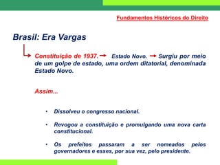 Brasil: Era Vargas
Constituição de 1937. Estado Novo. Surgiu por meio
de um golpe de estado, uma ordem ditatorial, denominada
Estado Novo.
Assim...
• Dissolveu o congresso nacional.
• Revogou a constituição e promulgando uma nova carta
constitucional.
• Os prefeitos passaram a ser nomeados pelos
governadores e esses, por sua vez, pelo presidente.
Fundamentos Históricos do Direito
 