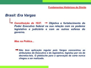 Brasil: Era Vargas
Constituição de 1937. Objetiva o fortalecimento do
Poder Executivo federal na sua relação com os poderes
legislativo e judiciário e com as outras esferas do
governo.
Mas na Prática...
Não teve aplicação regular pois Vargas concentrou as
atribuições do Executivo e do legislativo, legislou por via de
decretos-leis. O plebiscito para a aprovação da carta nunca
chegou a ser realizado.
Fundamentos Históricos do Direito
 