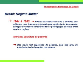 Brasil: Regime Militar
1964 à 1985. Política brasileira vive sob o domínio dos
militares, uma época caracterizada pela ausência de democracia,
extinção de direitos constitucionais e perseguição aos que eram
contra o regime.
Atenção: Equilíbrio de poderes
Não havia real separação de poderes, pelo alto grau de
interferência do Executivo nos demais.
Fundamentos Históricos do Direito
 